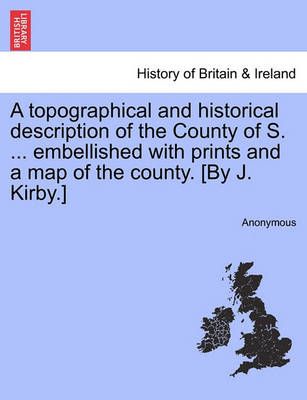 A Topographical and Historical Description of the County of S. ... Embellished With Prints and a Map of the County. [By J. Kirby.]