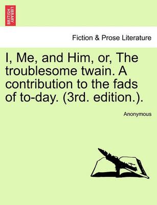 I, Me, and Him, Or, the Troublesome Twain. a Contribution to the Fads of To-Day. (3rd. Edition.).