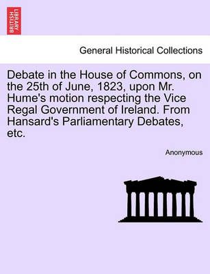 Debate in the House of Commons, on the 25th of June, 1823, Upon Mr. Hume's Motion Respecting the Vice Regal Government of Ireland. from ...