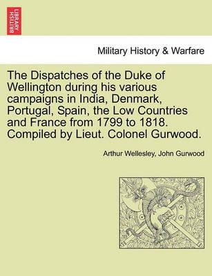 The Dispatches of the Duke of Wellington During His Various Campaigns in India, Denmark, Portugal, Spain, the Low Countries and France from 1799 ...