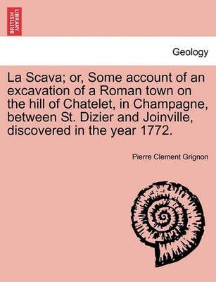 La Scava; Or, Some Account of an Excavation of a Roman Town on the Hill of Chatelet, in Champagne, Between St. Dizier and Joinville, Discovered ...