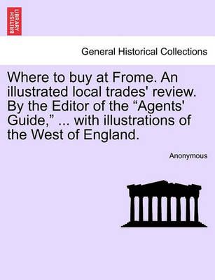 Where to Buy at Frome. an Illustrated Local Trades' Review. by the Editor of the "Agents' Guide," ... with Illustrations of the West of England.