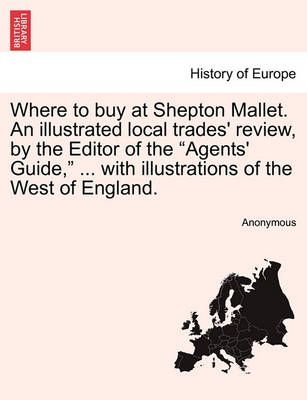 Where to Buy at Shepton Mallet. an Illustrated Local Trades' Review, by the Editor of the Agents' Guide, ... with Illustrations of the West of ...