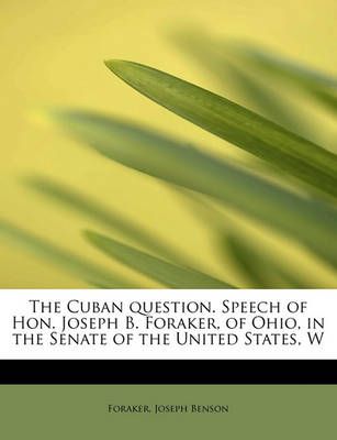The Cuban Question. Speech of Hon. Joseph B. Foraker, of Ohio, in the Senate of the United States, W