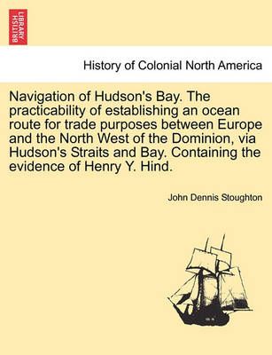 Navigation of Hudson's Bay. the Practicability of Establishing an Ocean Route for Trade Purposes Between Europe and the North West of the ...