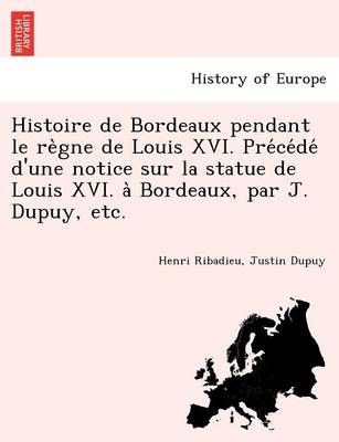 Histoire de Bordeaux Pendant Le Re Gne de Louis XVI. Pre Ce de D'Une Notice Sur La Statue de Louis XVI. a Bordeaux, Par J. Dupuy, Etc.