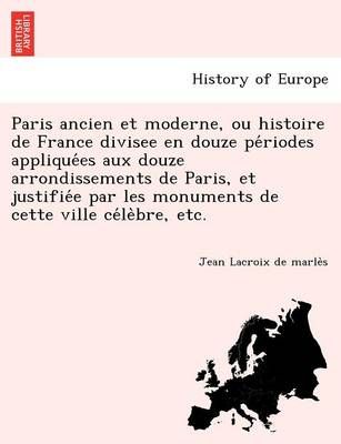 Paris Ancien Et Moderne, Ou Histoire De France Divisee En Douze Pe?riodes Applique?es Aux Douze Arrondissements De Paris, Et Justifie?e Par Les ...
