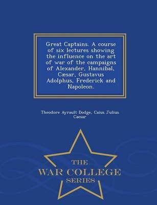 Great Captains. a Course of Six Lectures Showing the Influence on the Art of War of the Campaigns of Alexander, Hannibal, Caesar, Gustavus ...
