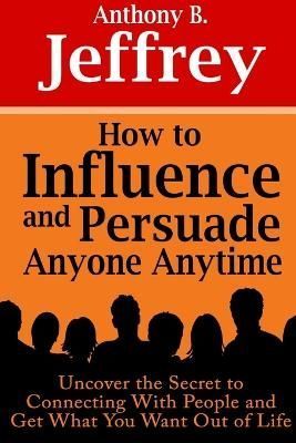 How to Influence and Persuade Anyone Anytime: Uncover the Secret to Connecting With People and Get What You Want Out of Life