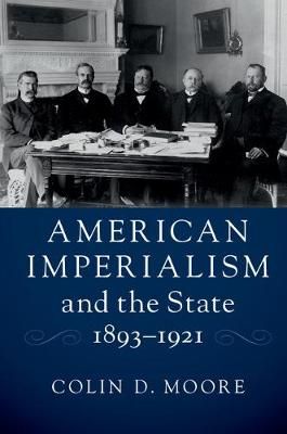American Imperialism and the State, 1893-1921 By Colin D. Moore