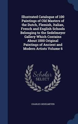 Illustrated Catalogue of 100 Paintings of Old Masters of the Dutch, Flemish, Italian, French and English Schools Belonging to the Sedelmeyer ...