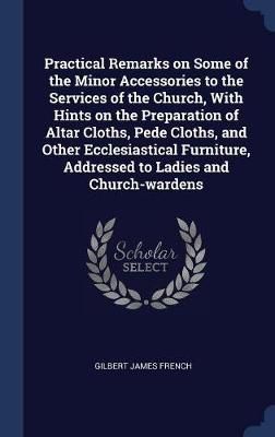 Practical Remarks on Some of the Minor Accessories to the Services of the Church, With Hints on the Preparation of Altar Cloths, Pede Cloths, ...
