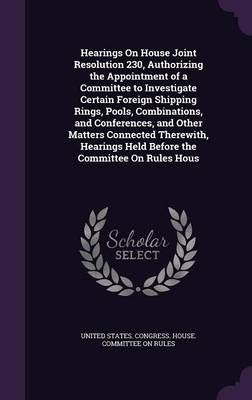 Hearings on House Joint Resolution 230, Authorizing the Appointment of a Committee to Investigate Certain Foreign Shipping Rings, Pools, ...