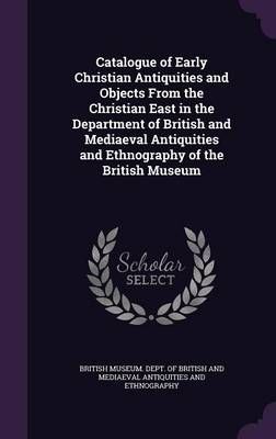 Catalogue of Early Christian Antiquities and Objects From the Christian East in the Department of British and Mediaeval Antiquities and ...