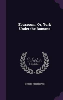 Eburacum, Or, York Under the Romans By Charles Wellbeloved (Hardback)