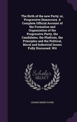 The Birth of the New Party; or, Progressive Democracy. A Complete Official Account of the Formation and Organization of the Progressive Party, ...