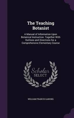 The Teaching Botanist: A Manual of Information Upon Botanical Instruction. Together With Outlines and Directions for a Comprehensive Elementary Course