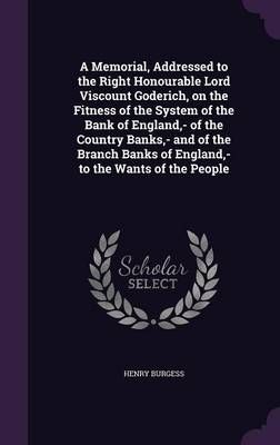 A Memorial, Addressed to the Right Honourable Lord Viscount Goderich, on the Fitness of the System of the Bank of England, - Of the Country ...