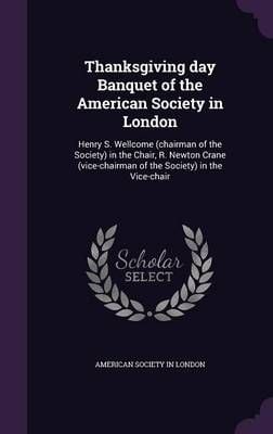 Thanksgiving day Banquet of the American Society in London: Henry S. Wellcome (chairman of the Society) in the Chair, R. Newton Crane ...