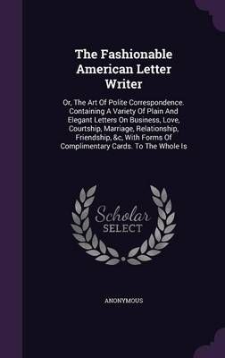 The Fashionable American Letter Writer: Or, The Art Of Polite Correspondence. Containing A Variety Of Plain And Elegant Letters On Business, ...