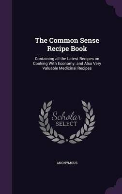 The Common Sense Recipe Book: Containing All the Latest Recipes on Cooking with Economy: And Also Very Valuable Medicinal Recipes