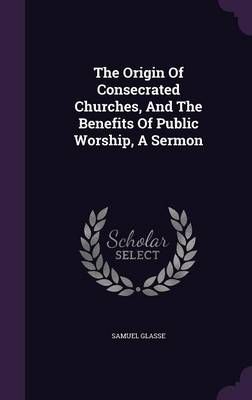 The Origin Of Consecrated Churches, And The Benefits Of Public Worship, A Sermon