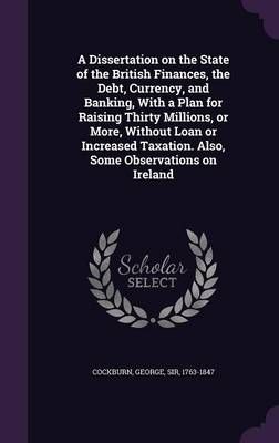 A Dissertation on the State of the British Finances, the Debt, Currency, and Banking, With a Plan for Raising Thirty Millions, or More, Without ...