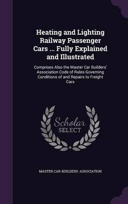 Heating and Lighting Railway Passenger Cars ... Fully Explained and Illustrated: Comprises Also the Master Car Builders' Association Code of ...