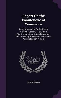 Report on the Caoutchouc of Commerce: Being Information on the Plants Yielding It, Their Geographical Distribution, Climatic Conditions, and the ...