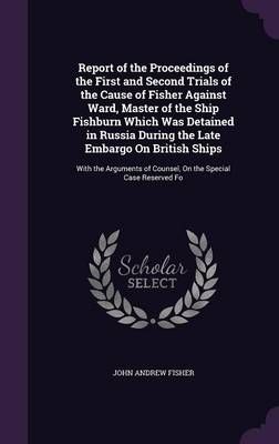 Report of the Proceedings of the First and Second Trials of the Cause of Fisher Against Ward, Master of the Ship Fishburn Which Was Detained in ...