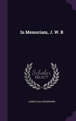 In Memoriam, J. W. B By Albert Gallatin Browne 9781356921867