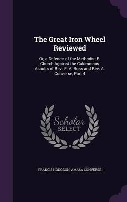 The Great Iron Wheel Reviewed: Or, a Defence of the Methodist E. Church Against the Calumnious Asaults of Rev. F. A. Ross and Rev. A. Converse, Part 4