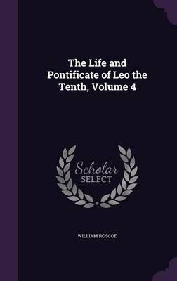 The Life and Pontificate of Leo the Tenth, Volume 4 By William Roscoe