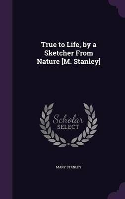 True to Life, by a Sketcher from Nature [M. Stanley] By Mary Stanley