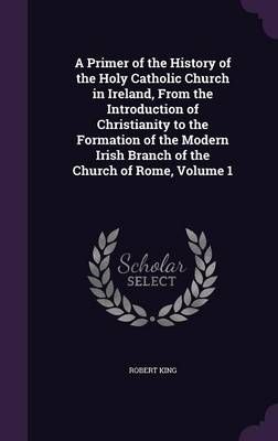 A Primer of the History of the Holy Catholic Church in Ireland, from the Introduction of Christianity to the Formation of the Modern Irish ...