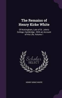 The Remains of Henry Kirke White: Of Nottingham, Late of St. John's College, Cambridge ; With an Account of His Life, Volume 1