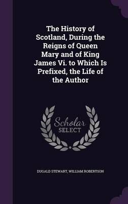 History of Scotland, During the Reigns of Queen Mary and of King James Vi. to Which Is Prefixed, the Life of the Author