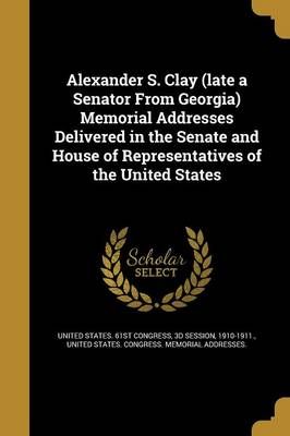 Alexander S. Clay (Late a Senator From Georgia) Memorial Addresses Delivered in the Senate and House of Representatives of the United States