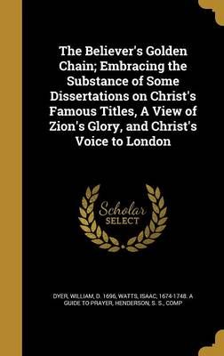The Believer's Golden Chain; Embracing the Substance of Some Dissertations on Christ's Famous Titles, A View of Zion's Glory, and Christ's Voice ...