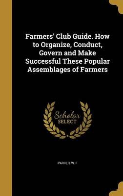 Farmers' Club Guide. How to Organize, Conduct, Govern and Make Successful These Popular Assemblages of Farmers