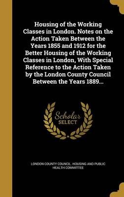 Housing of the Working Classes in London. Notes on the Action Taken Between the Years 1855 and 1912 for the Better Housing of the Working ...