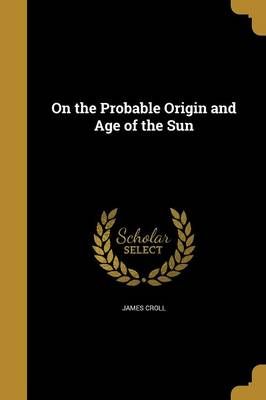 On the Probable Origin and Age of the Sun By James Croll 9781371531638