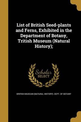List of British Seed-Plants and Ferns, Exhibited in the Department of Botany, Tritish Museum (Natural History);