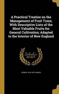 A Practical Treatise on the Management of Fruit Trees; With Descriptive Lists of the Most Valuable Fruits for General Cultivation; Adapted to ...