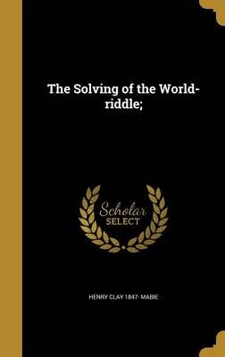 The Solving of the World-Riddle; By Henry Clay 1847- Mabie (Hardback)