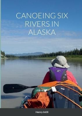 Canoeing Six Rivers in Alaska By Henry Intili 9781387819904