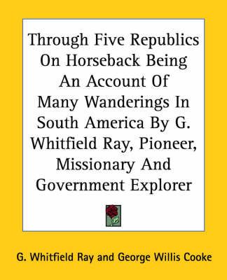 Through Five Republics On Horseback Being An Account Of Many Wanderings In South America By G. Whitfield Ray, Pioneer, Missionary And Government ...