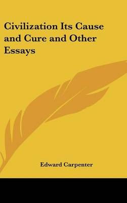 Civilization Its Cause and Cure and Other Essays By Edward Carpenter
