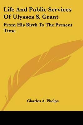 Life And Public Services Of Ulysses S. Grant By Charles A. Phelps