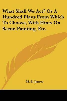 What Shall We Act? Or A Hundred Plays From Which To Choose, With Hints On Scene-Painting, Etc.
